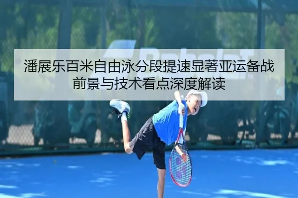 潘展乐百米自由泳分段提速显著亚运备战前景与技术看点深度解读